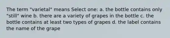 The term "varietal" means Select one: a. the bottle contains only "still" wine b. there are a variety of grapes in the bottle c. the bottle contains at least two types of grapes d. the label contains the name of the grape