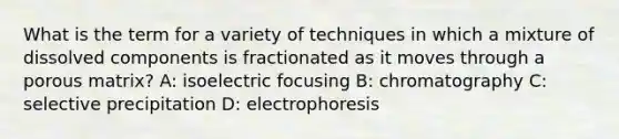 What is the term for a variety of techniques in which a mixture of dissolved components is fractionated as it moves through a porous matrix? A: isoelectric focusing B: chromatography C: selective precipitation D: electrophoresis