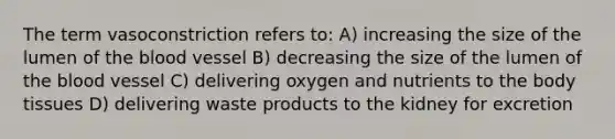 The term vasoconstriction refers to: A) increasing the size of the lumen of the blood vessel B) decreasing the size of the lumen of the blood vessel C) delivering oxygen and nutrients to the body tissues D) delivering waste products to the kidney for excretion
