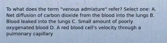 To what does the term "venous admixture" refer? Select one: A. Net diffusion of carbon dioxide from the blood into the lungs B. Blood leaked into the lungs C. Small amount of poorly oxygenated blood D. A red blood cell's velocity through a pulmonary capillary