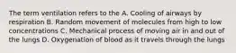The term ventilation refers to the A. Cooling of airways by respiration B. Random movement of molecules from high to low concentrations C. Mechanical process of moving air in and out of the lungs D. Oxygenation of blood as it travels through the lungs