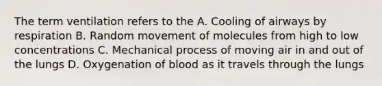 The term ventilation refers to the A. Cooling of airways by respiration B. Random movement of molecules from high to low concentrations C. Mechanical process of moving air in and out of the lungs D. Oxygenation of blood as it travels through the lungs