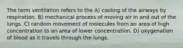 The term ventilation refers to the A) cooling of the airways by respiration. B) mechanical process of moving air in and out of the lungs. C) random movement of molecules from an area of high concentration to an area of lower concentration. D) oxygenation of blood as it travels through the lungs.