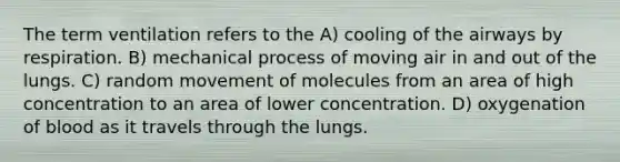 The term ventilation refers to the A) cooling of the airways by respiration. B) mechanical process of moving air in and out of the lungs. C) random movement of molecules from an area of high concentration to an area of lower concentration. D) oxygenation of blood as it travels through the lungs.