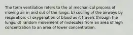 The term ventilation refers to the a) mechanical process of moving air in and out of the lungs. b) cooling of the airways by respiration. c) oxygenation of blood as it travels through the lungs. d) random movement of molecules from an area of high concentration to an area of lower concentration.