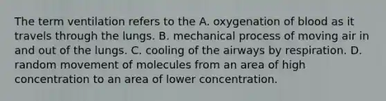 The term ventilation refers to the A. oxygenation of blood as it travels through the lungs. B. mechanical process of moving air in and out of the lungs. C. cooling of the airways by respiration. D. random movement of molecules from an area of high concentration to an area of lower concentration.