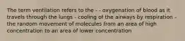 The term ventilation refers to the - - oxygenation of blood as it travels through the lungs - cooling of the airways by respiration - the random movement of molecules from an area of high concentration to an area of lower concentration