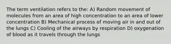 The term ventilation refers to the: A) Random movement of molecules from an area of high concentration to an area of lower concentration B) Mechanical process of moving air in and out of the lungs C) Cooling of the airways by respiration D) oxygenation of blood as it travels through the lungs