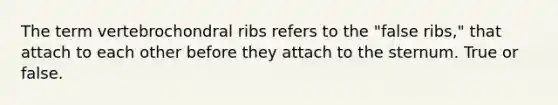 The term vertebrochondral ribs refers to the "false ribs," that attach to each other before they attach to the sternum. True or false.