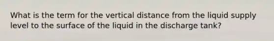 What is the term for the vertical distance from the liquid supply level to the surface of the liquid in the discharge tank?