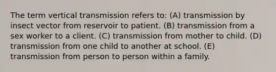 The term vertical transmission refers to: (A) transmission by insect vector from reservoir to patient. (B) transmission from a sex worker to a client. (C) transmission from mother to child. (D) transmission from one child to another at school. (E) transmission from person to person within a family.