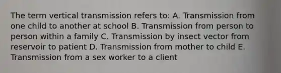 The term vertical transmission refers to: A. Transmission from one child to another at school B. Transmission from person to person within a family C. Transmission by insect vector from reservoir to patient D. Transmission from mother to child E. Transmission from a sex worker to a client