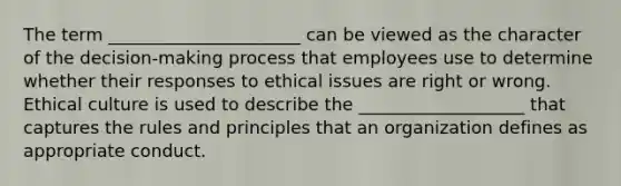 The term ______________________ can be viewed as the character of the decision-making process that employees use to determine whether their responses to ethical issues are right or wrong. Ethical culture is used to describe the ___________________ that captures the rules and principles that an organization defines as appropriate conduct.