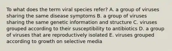 To what does the term viral species refer? A. a group of viruses sharing the same disease symptoms B. a group of viruses sharing the same genetic information and structure C. viruses grouped according to their susceptibility to antibiotics D. a group of viruses that are reproductively isolated E. viruses grouped according to growth on selective media