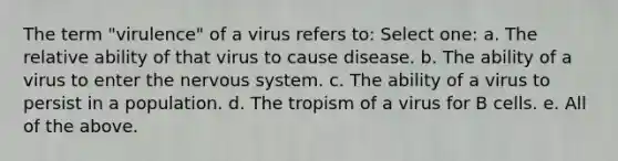 The term "virulence" of a virus refers to: Select one: a. The relative ability of that virus to cause disease. b. The ability of a virus to enter the nervous system. c. The ability of a virus to persist in a population. d. The tropism of a virus for B cells. e. All of the above.