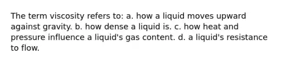 The term viscosity refers to: a. how a liquid moves upward against gravity. b. how dense a liquid is. c. how heat and pressure influence a liquid's gas content. d. a liquid's resistance to flow.