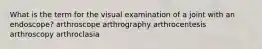 What is the term for the visual examination of a joint with an endoscope? arthroscope arthrography arthrocentesis arthroscopy arthroclasia