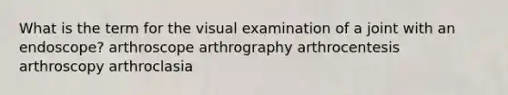 What is the term for the visual examination of a joint with an endoscope? arthroscope arthrography arthrocentesis arthroscopy arthroclasia