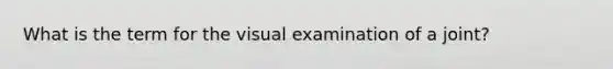 What is the term for the visual examination of a joint?