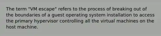 The term "VM escape" refers to the process of breaking out of the boundaries of a guest operating system installation to access the primary hypervisor controlling all the virtual machines on the host machine.