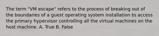 The term "VM escape" refers to the process of breaking out of the boundaries of a guest operating system installation to access the primary hypervisor controlling all the virtual machines on the host machine. A. True B. False