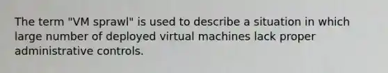 The term "VM sprawl" is used to describe a situation in which large number of deployed virtual machines lack proper administrative controls.