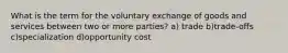 What is the term for the voluntary exchange of goods and services between two or more parties? a) trade b)trade-offs c)specialization d)opportunity cost