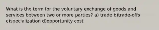 What is the term for the voluntary exchange of goods and services between two or more parties? a) trade b)trade-offs c)specialization d)opportunity cost