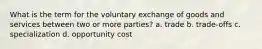 What is the term for the voluntary exchange of goods and services between two or more parties? a. trade b. trade-offs c. specialization d. opportunity cost