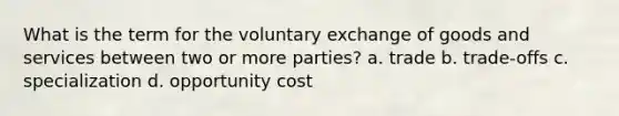 What is the term for the voluntary exchange of goods and services between two or more parties? a. trade b. trade-offs c. specialization d. opportunity cost