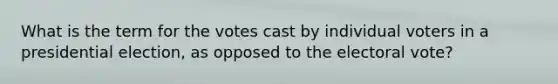 What is the term for the votes cast by individual voters in a presidential election, as opposed to the electoral vote?