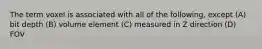 The term voxel is associated with all of the following, except (A) bit depth (B) volume element (C) measured in Z direction (D) FOV