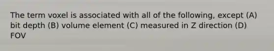 The term voxel is associated with all of the following, except (A) bit depth (B) volume element (C) measured in Z direction (D) FOV