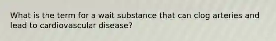 What is the term for a wait substance that can clog arteries and lead to cardiovascular disease?