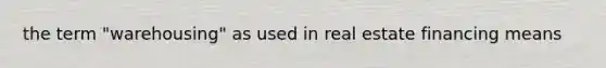 the term "warehousing" as used in real estate financing means