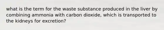 what is the term for the waste substance produced in the liver by combining ammonia with carbon dioxide, which is transported to the kidneys for excretion?