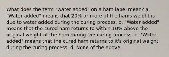 What does the term "water added" on a ham label mean? a. "Water added" means that 20% or more of the hams weight is due to water added during the curing process. b. "Water added" means that the cured ham returns to within 10% above the original weight of the ham during the curing process. c. "Water added" means that the cured ham returns to it's original weight during the curing process. d. None of the above.