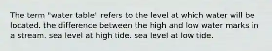 The term "water table" refers to the level at which water will be located. the difference between the high and low water marks in a stream. sea level at high tide. sea level at low tide.