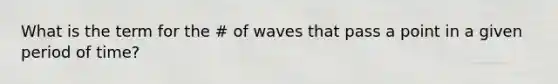 What is the term for the # of waves that pass a point in a given period of time?