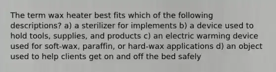 The term wax heater best fits which of the following descriptions? a) a sterilizer for implements b) a device used to hold tools, supplies, and products c) an electric warming device used for soft-wax, paraffin, or hard-wax applications d) an object used to help clients get on and off the bed safely