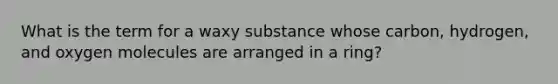 What is the term for a waxy substance whose carbon, hydrogen, and oxygen molecules are arranged in a ring?