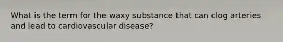 What is the term for the waxy substance that can clog arteries and lead to cardiovascular disease?