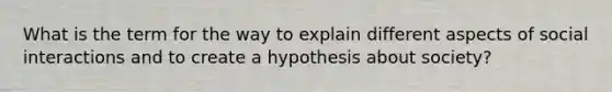 What is the term for the way to explain different aspects of social interactions and to create a hypothesis about society?