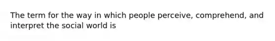 The term for the way in which people perceive, comprehend, and interpret the social world is