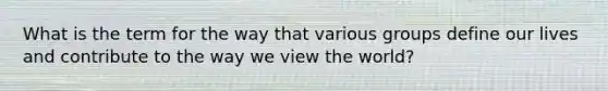 What is the term for the way that various groups define our lives and contribute to the way we view the world?