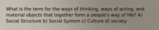 What is the term for the ways of thinking, ways of acting, and material objects that together form a people's way of life? A) Social Structure b) Social System c) Culture d) society