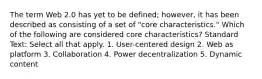 The term Web 2.0 has yet to be defined; however, it has been described as consisting of a set of "core characteristics." Which of the following are considered core characteristics? Standard Text: Select all that apply. 1. User-centered design 2. Web as platform 3. Collaboration 4. Power decentralization 5. Dynamic content