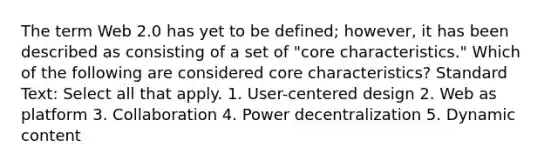 The term Web 2.0 has yet to be defined; however, it has been described as consisting of a set of "core characteristics." Which of the following are considered core characteristics? Standard Text: Select all that apply. 1. User-centered design 2. Web as platform 3. Collaboration 4. Power decentralization 5. Dynamic content