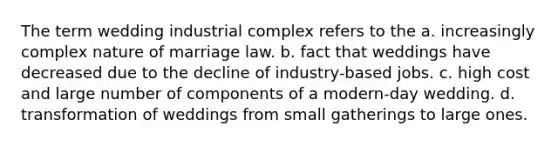 The term wedding industrial complex refers to the a. increasingly complex nature of marriage law. b. fact that weddings have decreased due to the decline of industry-based jobs. c. high cost and large number of components of a modern-day wedding. d. transformation of weddings from small gatherings to large ones.