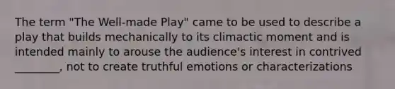 The term "The Well-made Play" came to be used to describe a play that builds mechanically to its climactic moment and is intended mainly to arouse the audience's interest in contrived ________, not to create truthful emotions or characterizations